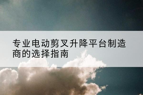义安电动剪叉升降平台厂家-专业电动剪叉升降平台制造商的选择指南