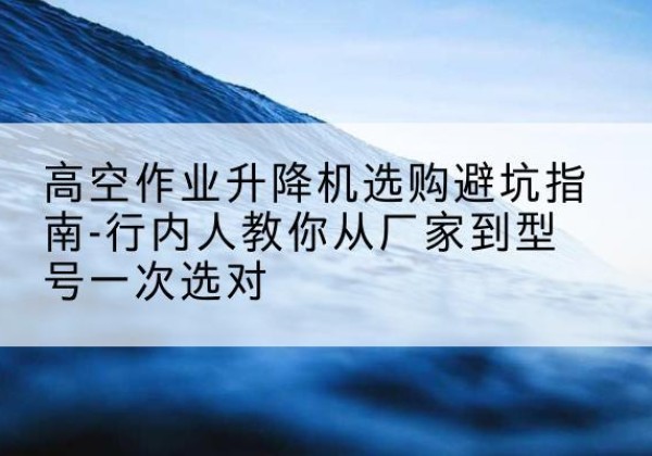 义安升降平台厂家-高空作业升降机选购避坑指南-行内人教你从厂家到型号一次选对