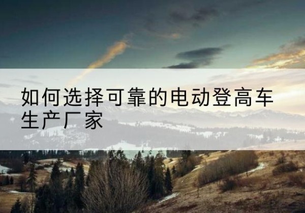 义安电动登高车厂家-如何选择可靠的电动登高车生产厂家