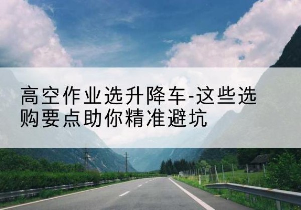 义安升降车厂家-高空作业选升降车-这些选购要点助你*避坑