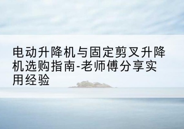 义安电动升降机怎么选-电动升降机与固定剪叉升降机选购指南-老师傅分享实用经验