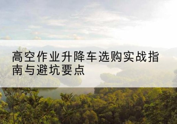 义安升降车怎么选-高空作业升降车选购实战指南与避坑要点