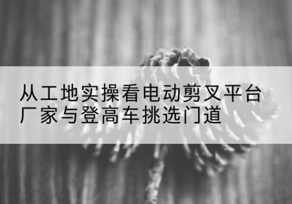 义安电动剪叉升降平台厂家-从工地实操看电动剪叉平台厂家与登高车挑选门道